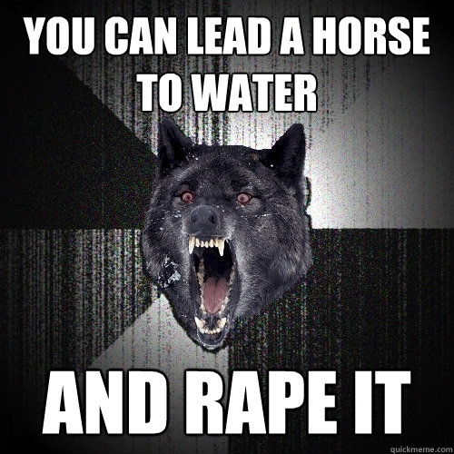 You can lead a horse to water and rape it  Insanity Wolf
