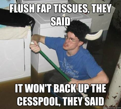 Flush fap tissues, they said it won't back up the cesspool, they said  They said