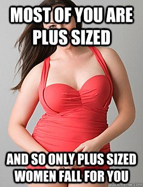 most of you are plus sized  and so only plus sized women fall for you  Good sport plus size woman