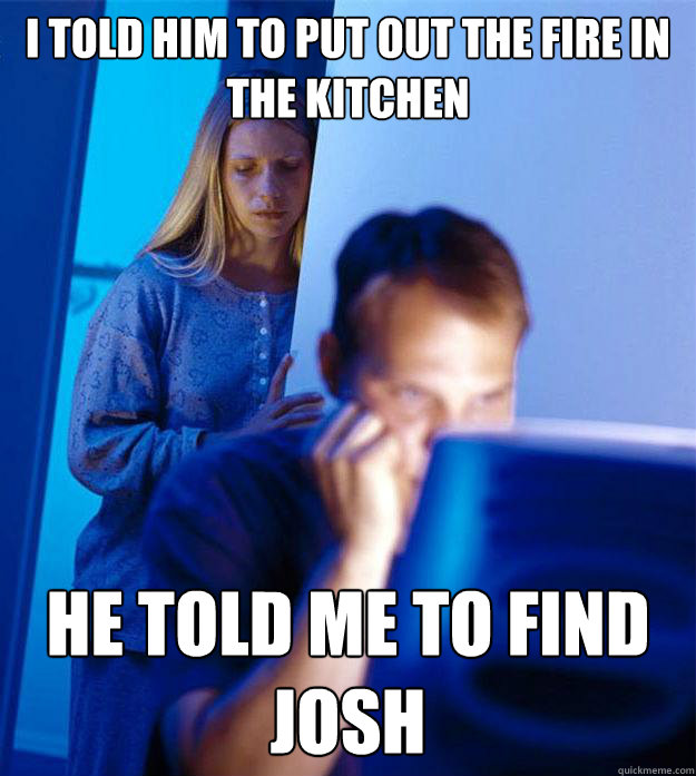 I told him to put out the fire in the kitchen He told me to find josh  Redditors Wife