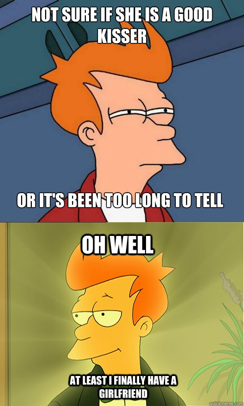 not sure if she is a good kisser or it's been too long to tell oh well at least i finally have a girlfriend  Enlightened Fry