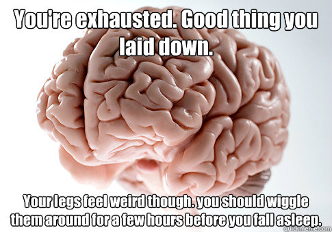 You're exhausted. Good thing you laid down. 
 Your legs feel weird though. you should wiggle them around for a few hours before you fall asleep. - You're exhausted. Good thing you laid down. 
 Your legs feel weird though. you should wiggle them around for a few hours before you fall asleep.  Scumbag Brain