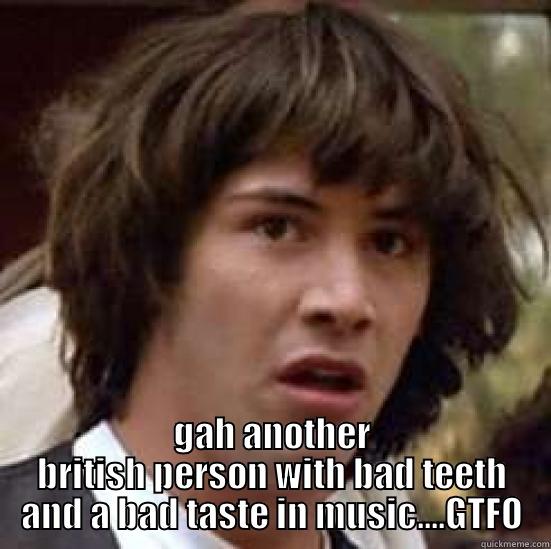  GAH ANOTHER BRITISH PERSON WITH BAD TEETH AND A BAD TASTE IN MUSIC....GTFO conspiracy keanu