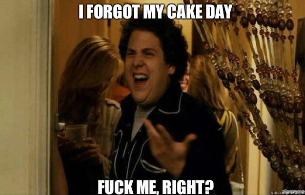 I forgot my cake day FUCK ME, RIGHT?  fuck me right