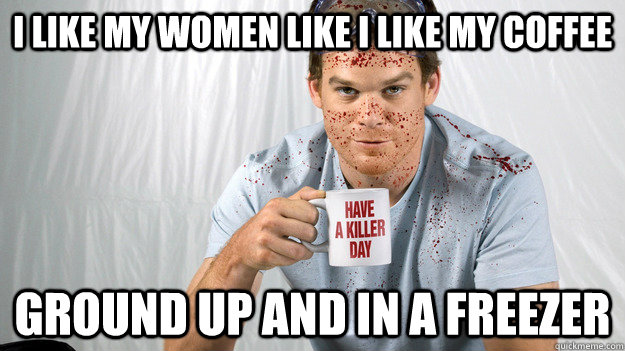 I Like my women like i like my coffee Ground up and in a freezer  Dexter