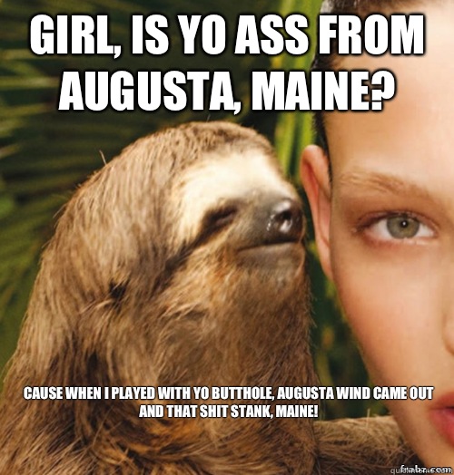 girl, is yo ass from augusta, maine? cause when i played with yo butthole, augusta wind came out and that shit stank, maine!  rape sloth