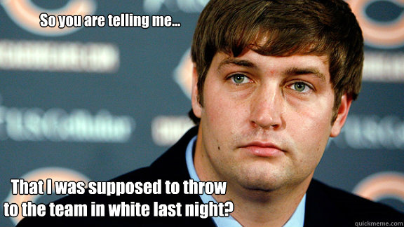 So you are telling me... That I was supposed to throw to the team in white last night? - So you are telling me... That I was supposed to throw to the team in white last night?  Jay Cutler