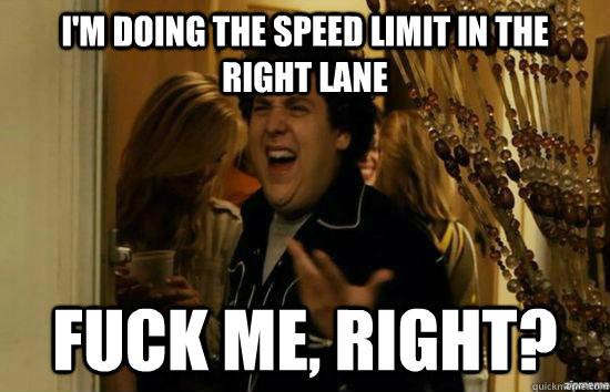 I'm doing the speed limit in the right lane fuck me, right?  fuckmeright