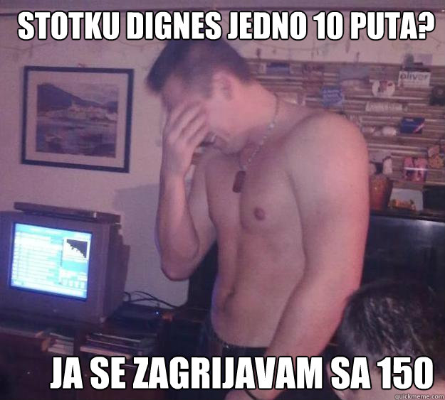 stotku dignes jedno 10 puta? ja se zagrijavam sa 150  