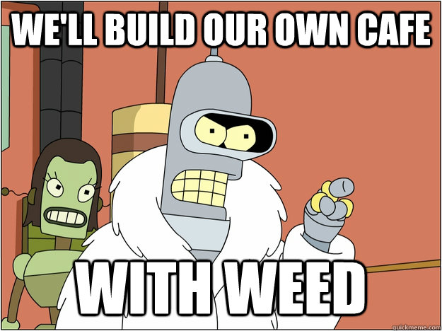 WE'll build our own cafe with weed  BENDER STATE MEET