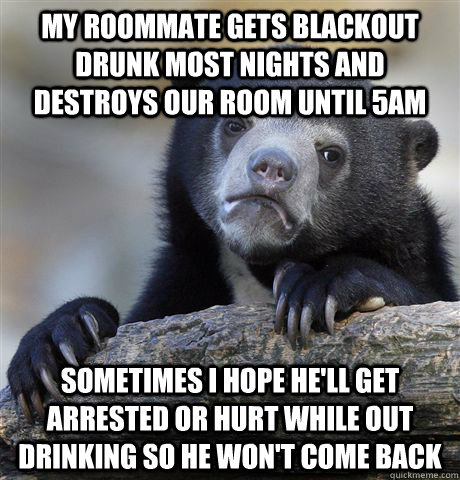 My roommate gets blackout drunk most nights and destroys our room until 5AM Sometimes I hope he'll get arrested or hurt while out drinking so he won't come back  Confession Bear