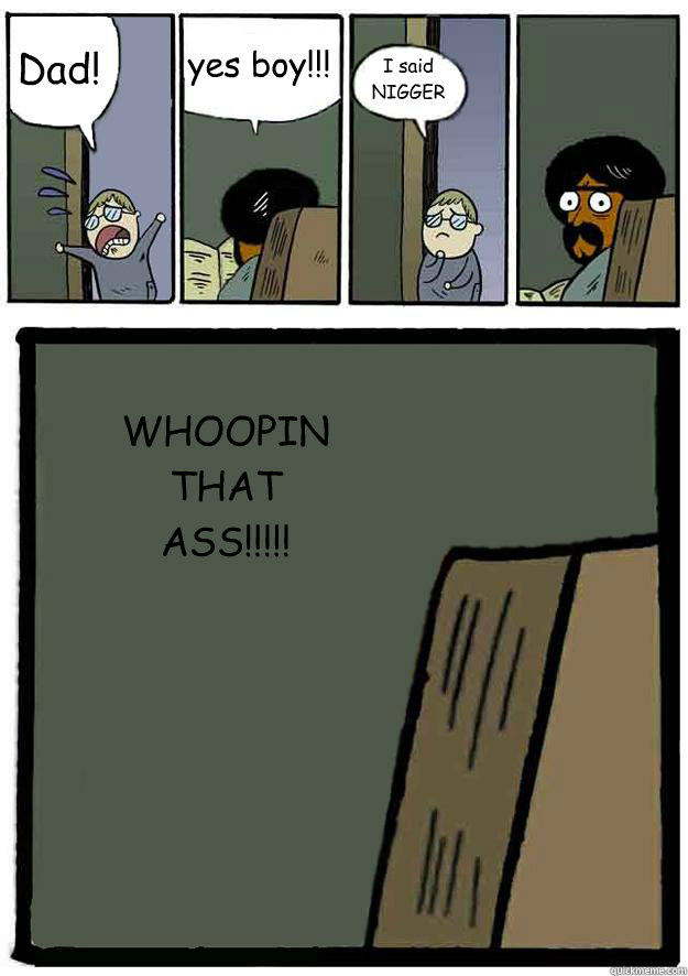 Dad! yes boy!!!
 I said NIGGER WHOOPIN THAT ASS!!!!!  Black Stare Dad