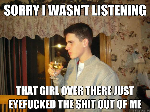 Sorry I wasn't listening That girl over there just eyefucked the shit out of me  Classy