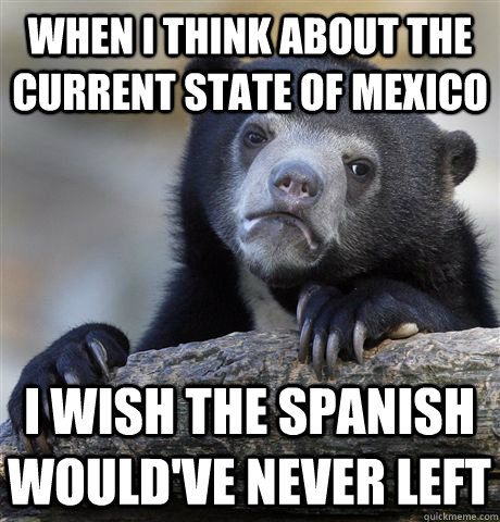 When I think about the current state of Mexico I wish the spanish would've never left  Confession Bear