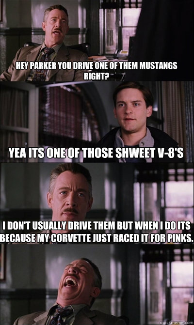 Hey parker you drive one of them mustangs right? yea its one of those shweet v-8's i don't usually drive them but when i do its because my corvette just raced it for pinks.   JJ Jameson