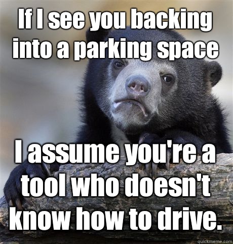 If I see you backing into a parking space I assume you're a tool who doesn't know how to drive.  Confession Bear
