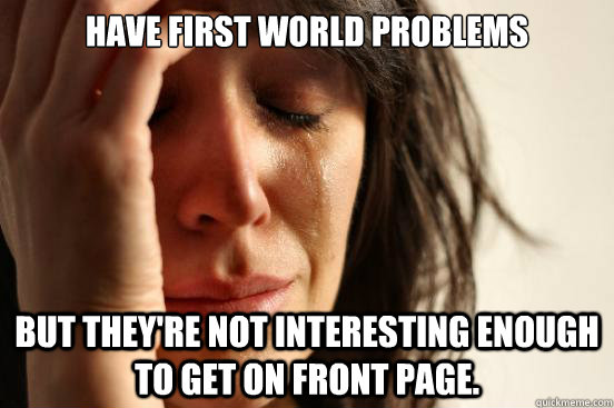 have first world problems but they're not interesting enough to get on front page.  First World Problems