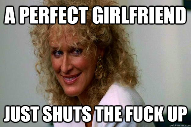 A perfect girlfriend just shuts the fuck up  