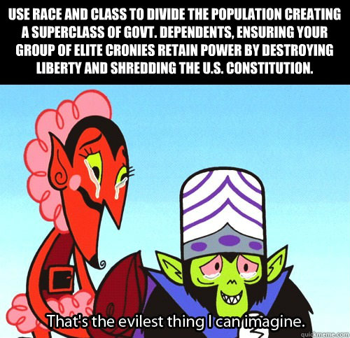 Use race and class to divide the population creating a superclass of govt. dependents, ensuring your group of elite cronies retain power by destroying liberty and shredding the U.S. constitution. - Use race and class to divide the population creating a superclass of govt. dependents, ensuring your group of elite cronies retain power by destroying liberty and shredding the U.S. constitution.  The evilest thing I can imagine