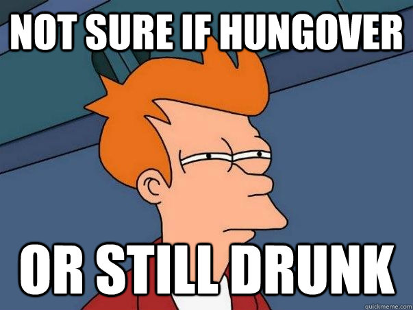 Not sure if hungover Or still drunk  
