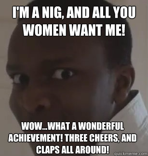 I'm a nig, and all you women want me! wow...what a wonderful achievement! Three cheers, and claps all around!  KSIolajidebt