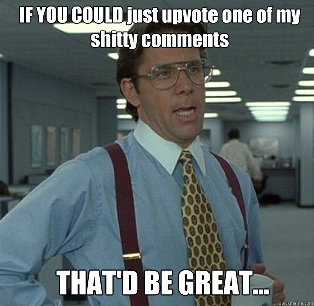 IF YOU COULD just upvote one of my shitty comments  THAT'D BE GREAT... - IF YOU COULD just upvote one of my shitty comments  THAT'D BE GREAT...  thatd be great