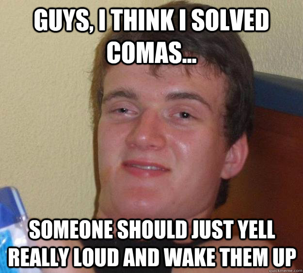 Guys, I think i solved comas... Someone should just yell really loud and wake them up  10 Guy