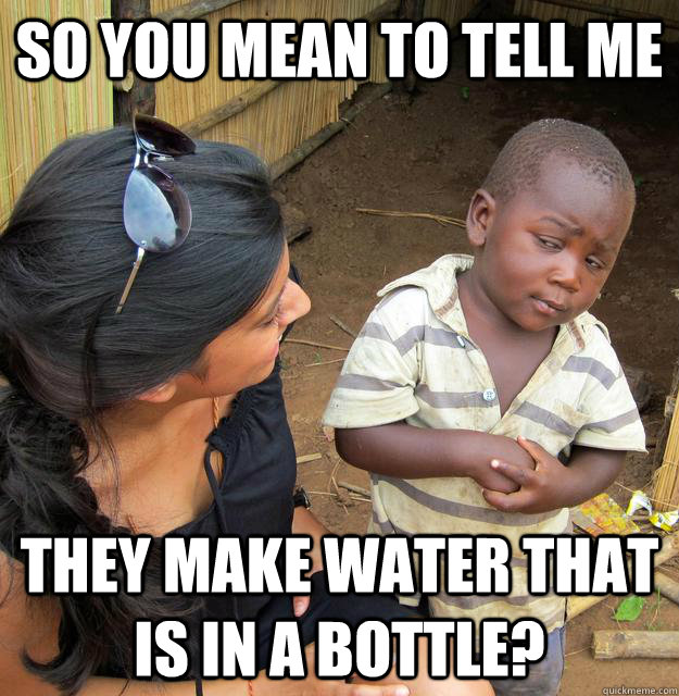 So You mean to tell me They make water that is in a bottle?  Skeptical 3rd World Child