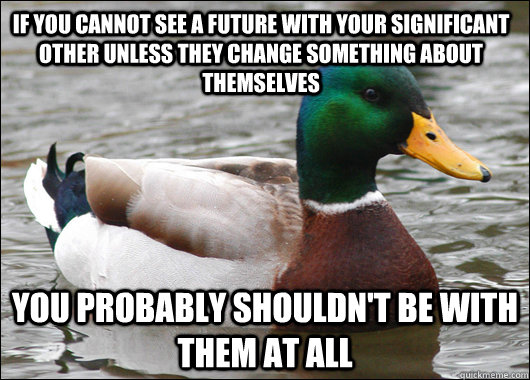 If you cannot see a future with your significant other unless they change something about themselves you probably shouldn't be with them at all  Actual Advice Mallard
