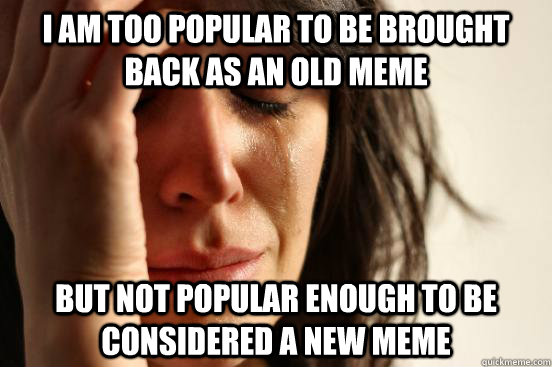 I am too popular to be brought back as an old meme But not popular enough to be considered a new meme  First World Problems