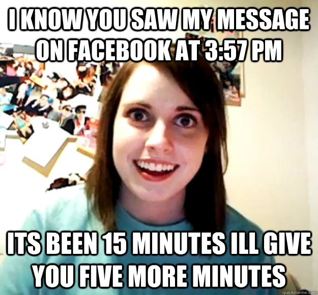 I know you saw my message on facebook at 3:57 pm its been 15 minutes ill give you five more minutes  Overly Attached Girlfriend