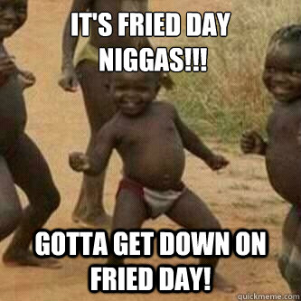 It's Fried day
 Niggas!!!
 Gotta get down on Fried day!  Its friday niggas