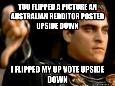 You flipped a picture an Australian Redditor posted upside down  I flipped my up vote upside down  Downvoting Roman
