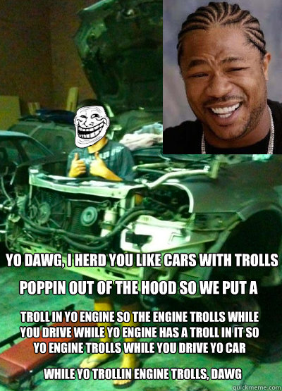 yo dawg, i herd you like cars with trolls poppin out of the hood so we put a  troll in yo engine so the engine trolls while you drive while yo engine has a troll in it so yo engine trolls while you drive yo car while yo trollin engine trolls, dawg  