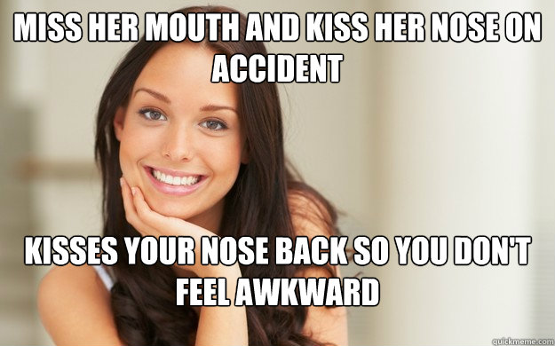 Miss her mouth and kiss her nose on accident kisses your nose back so you don't feel awkward  Good Girl Gina