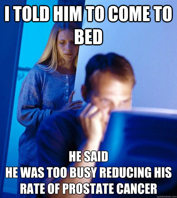 I told him to come to bed he said 
he was too busy reducing his rate of prostate cancer  Internet Husband