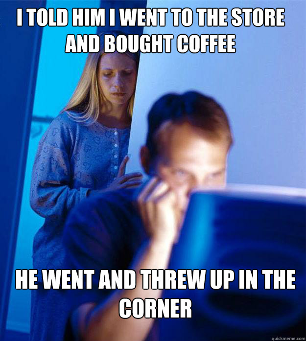 I told him i went to the store and bought coffee he went and threw up in the corner  Redditors Wife
