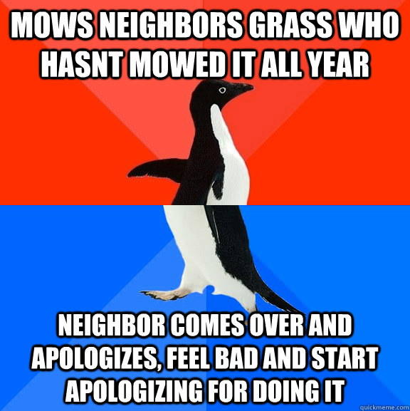 Mows neighbors grass who hasnt mowed it all year neighbor comes over and apologizes, feel bad and start apologizing for doing it  Socially Awesome Awkward Penguin