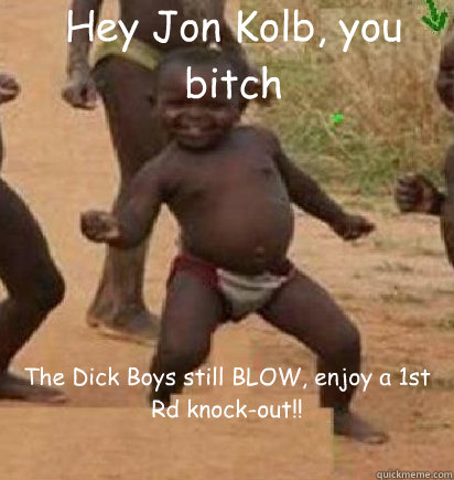 Hey Jon Kolb, you bitch The Dick Boys still BLOW, enjoy a 1st Rd knock-out!!  dancing african baby
