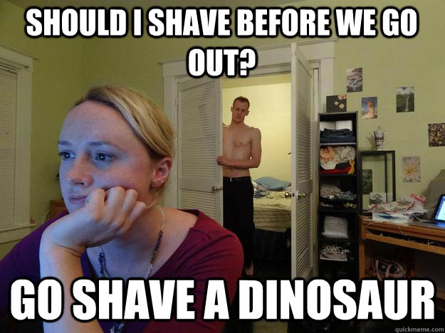 should I shave before we go out? go shave a dinosaur  Redditors Husband