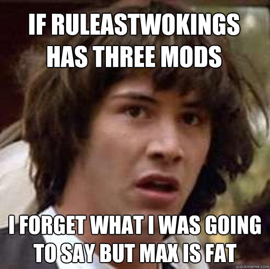 If ruleastwokings has three mods I forget what I was going to say but max is fat  conspiracy keanu