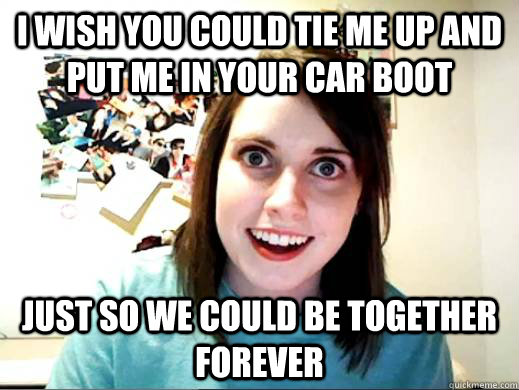 I wish you could tie me up and put me in your car boot Just so we could be together forever  Overly Attatched Girlfriend