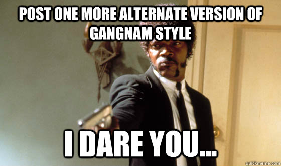 Post one more alternate version of gangnam style  I dare you...  