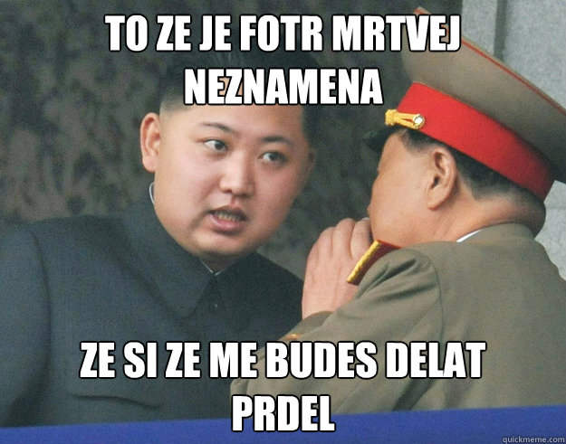 To ze je fotr mrtvej
neznamena ze si ze me budes delat 
prdel  Hungry Kim Jong Un