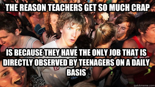 The reason teachers get so much crap is because they have the only job that is directly observed by teenagers on a daily basis  Sudden Clarity Clarence