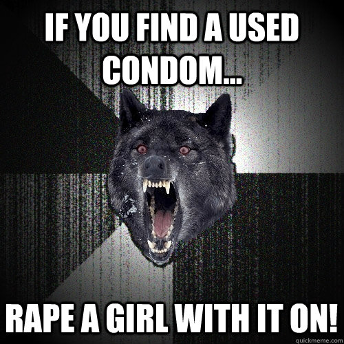 If you find a used condom... Rape a girl with it on!  Insanity Wolf
