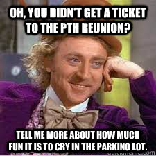 Oh, you didn't get a ticket to the PTH Reunion? Tell me more about how much fun it is to cry in the parking lot.  WILLY WONKA SARCASM