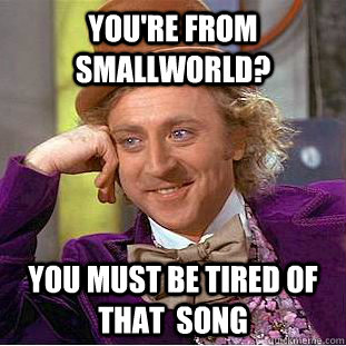 You're from Smallworld? You must be tired of that  song  Creepy Wonka