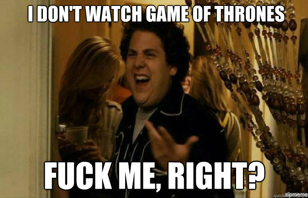 I don't watch Game of Thrones FUCK ME, RIGHT?  fuck me right