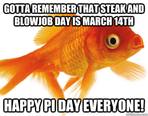 Gotta remember that Steak and Blowjob day is March 14th HAPPY PI DAY EVERYONE! - Gotta remember that Steak and Blowjob day is March 14th HAPPY PI DAY EVERYONE!  Forgetful Fish